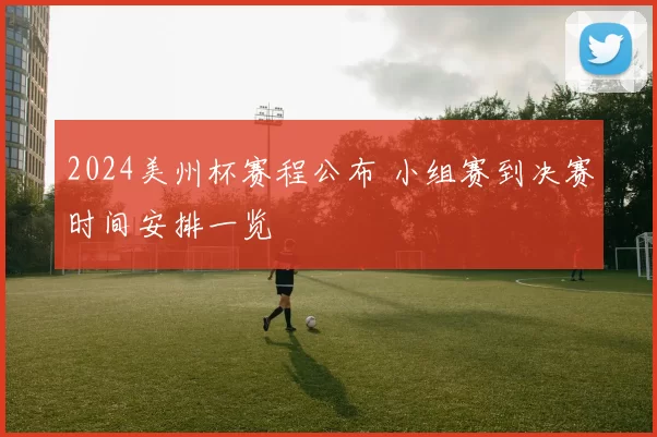 2024美州杯赛程公布 小组赛到决赛时间安排一览