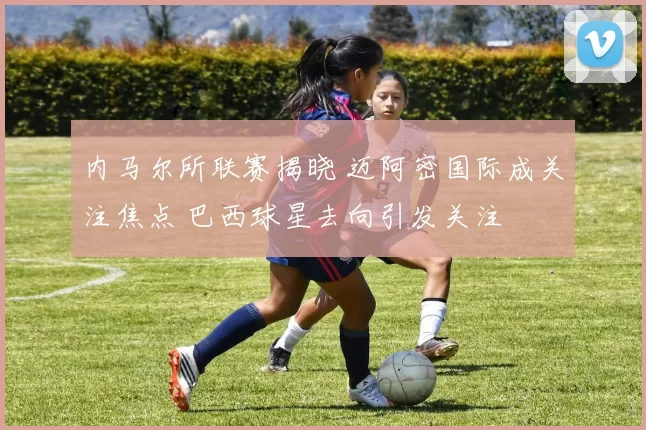 内马尔所联赛揭晓 迈阿密国际成关注焦点 巴西球星去向引发关注