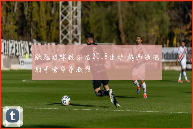 欧冠进球数排名2018出炉 梅西领跑射手榜争夺激烈