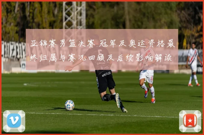 亚锦赛男篮决赛 冠军及奥运资格最终归属与赛况回顾及后续影响解读