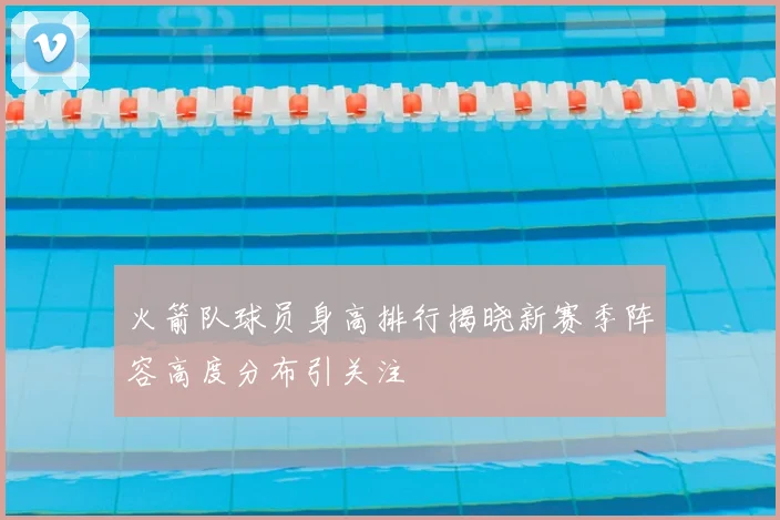火箭队球员身高排行揭晓新赛季阵容高度分布引关注