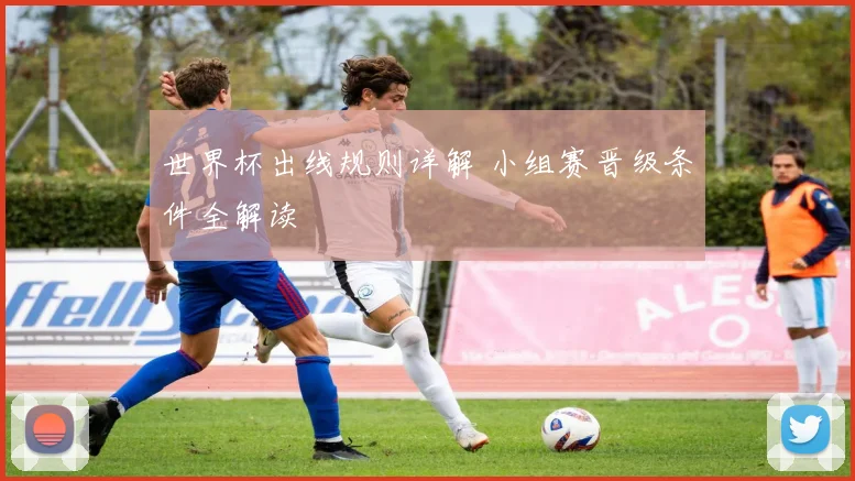 世界杯出线规则详解 小组赛晋级条件全解读