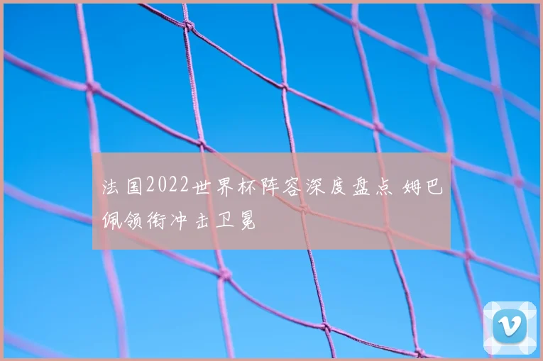 法国2022世界杯阵容深度盘点 姆巴佩领衔冲击卫冕