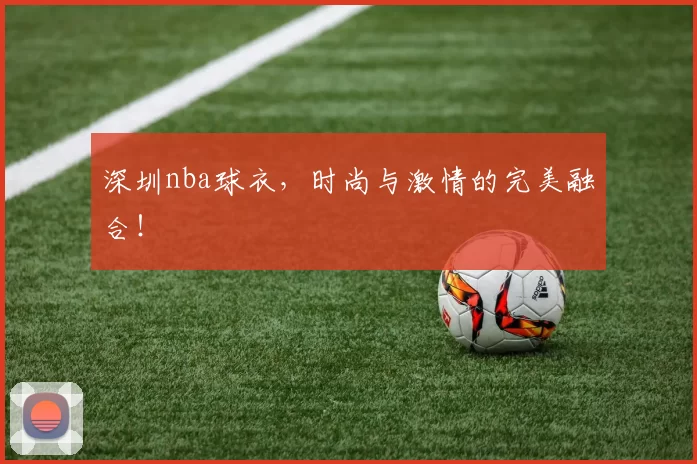 深圳nba球衣,时尚与激情的完美融合!