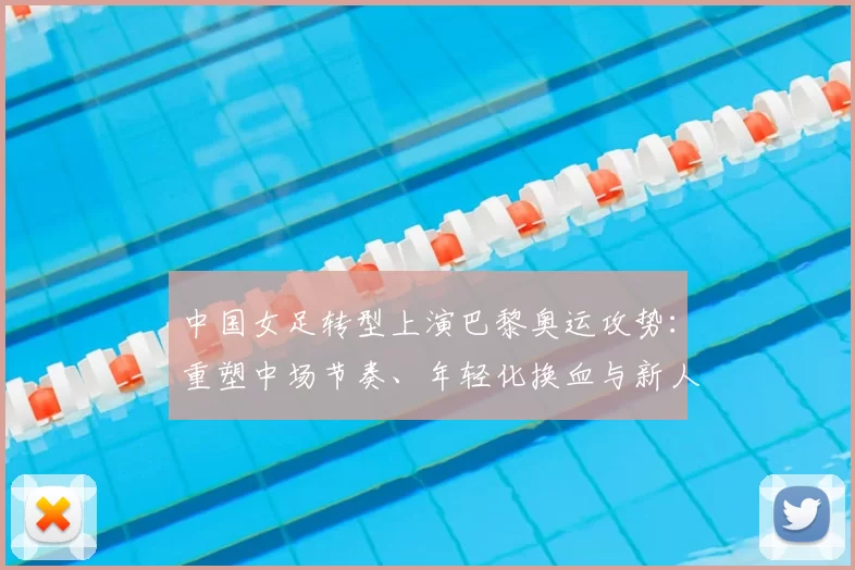 中国女足转型上演巴黎奥运攻势：重塑中场节奏、年轻化换血与新人冲击强阵