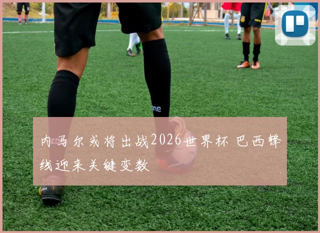 内马尔或将出战2026世界杯 巴西锋线迎来关键变数