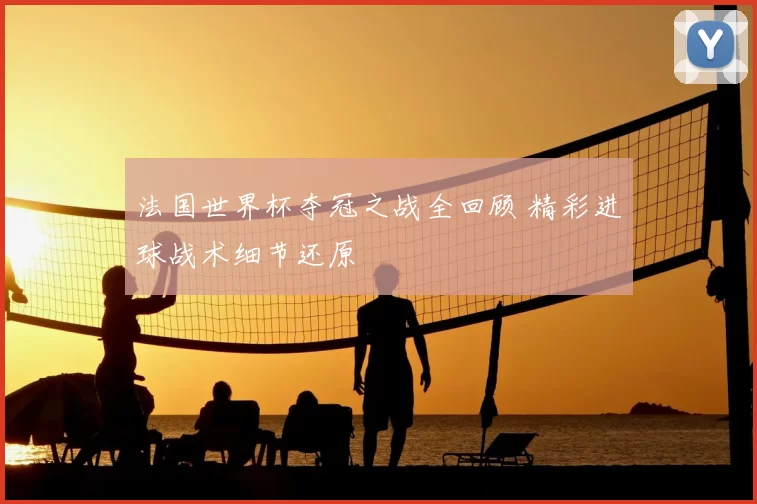 法国世界杯夺冠之战全回顾 精彩进球战术细节还原