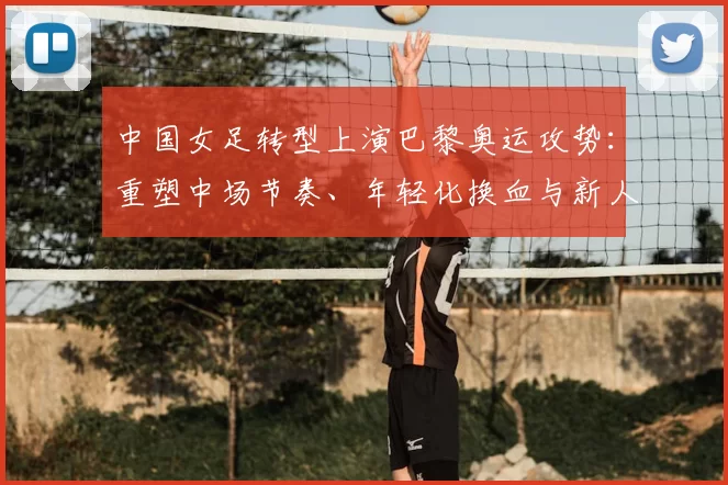中国女足转型上演巴黎奥运攻势：重塑中场节奏、年轻化换血与新人冲击强阵