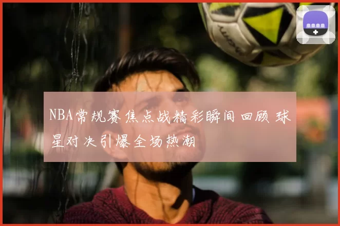 NBA常规赛焦点战精彩瞬间回顾 球星对决引爆全场热潮