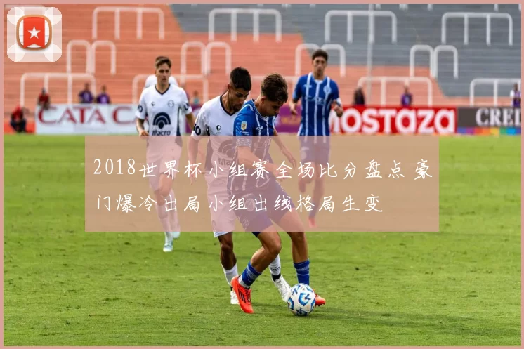 2018世界杯小组赛全场比分盘点 豪门爆冷出局小组出线格局生变