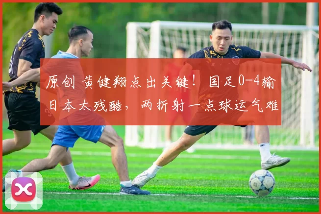 原创 黄健翔点出关键！国足0-4输日本太残酷，两折射一点球运气难站边