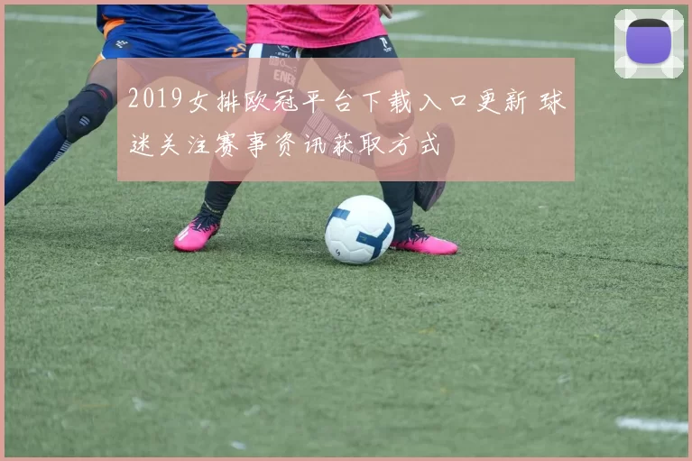2019女排欧冠平台下载入口更新 球迷关注赛事资讯获取方式