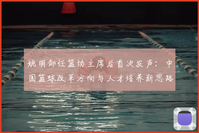 姚明卸任篮协主席后首次发声：中国篮球改革方向与人才培养新思路