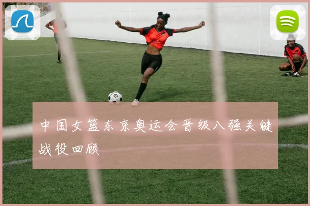 中国女篮东京奥运会晋级八强关键战役回顾