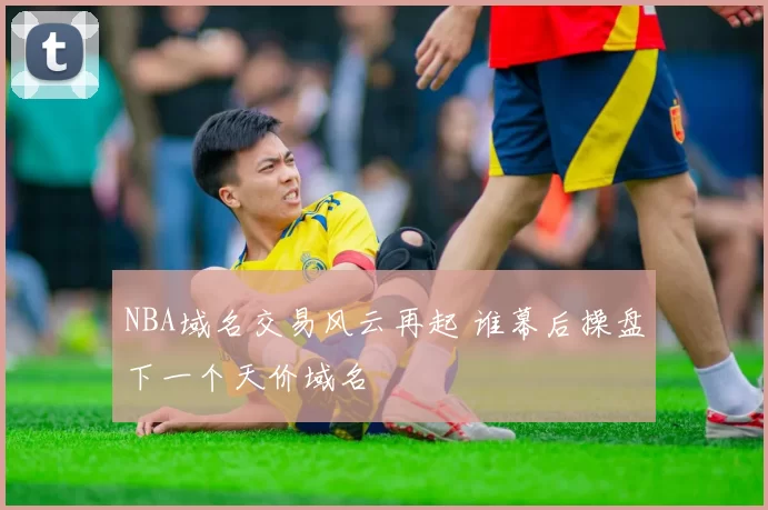 NBA域名交易风云再起 谁幕后操盘下一个天价域名