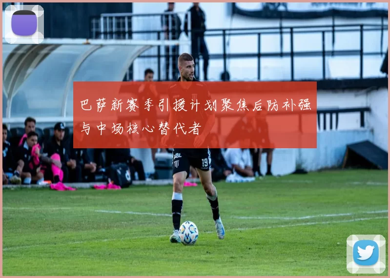 巴萨新赛季引援计划聚焦后防补强与中场核心替代者