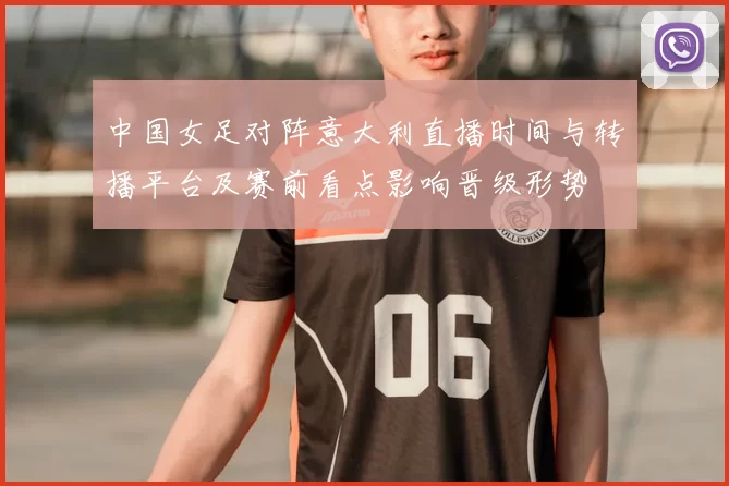 中国女足对阵意大利直播时间与转播平台及赛前看点影响晋级形势