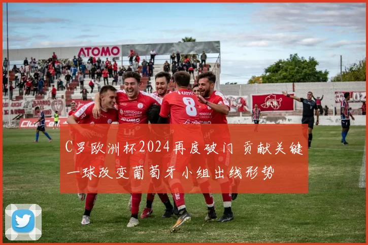 C罗欧洲杯2024再度破门 贡献关键一球改变葡萄牙小组出线形势