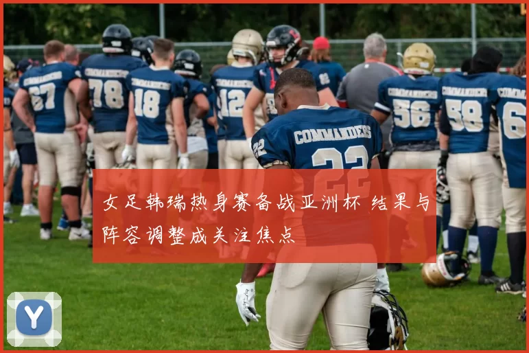 女足韩瑞热身赛备战亚洲杯 结果与阵容调整成关注焦点