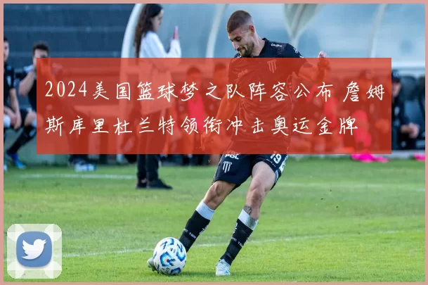 2024美国篮球梦之队阵容公布 詹姆斯库里杜兰特领衔冲击奥运金牌