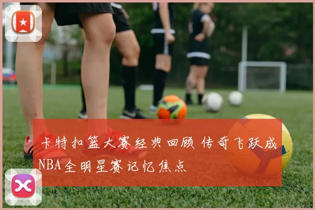 卡特扣篮大赛经典回顾 传奇飞跃成NBA全明星赛记忆焦点