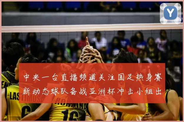 中央一台直播频道关注国足热身赛新动态球队备战亚洲杯冲击小组出线