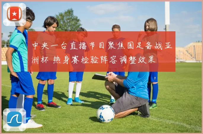 中央一台直播节目聚焦国足备战亚洲杯 热身赛检验阵容调整效果