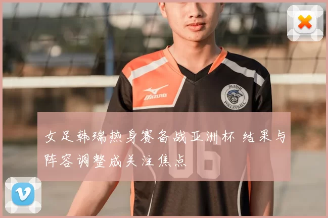 女足韩瑞热身赛备战亚洲杯 结果与阵容调整成关注焦点