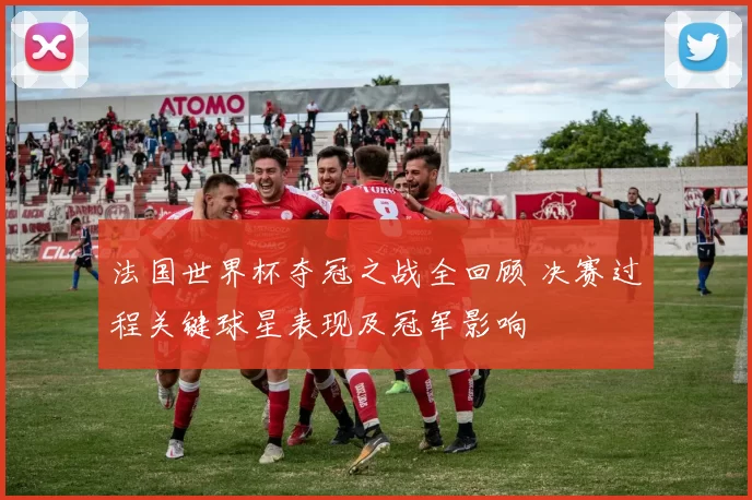 法国世界杯夺冠之战全回顾 决赛过程关键球星表现及冠军影响