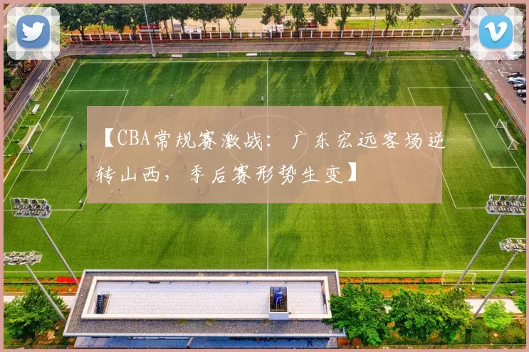 【CBA常规赛激战：广东宏远客场逆转山西，季后赛形势生变】