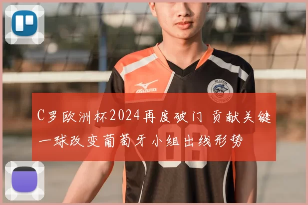 C罗欧洲杯2024再度破门 贡献关键一球改变葡萄牙小组出线形势