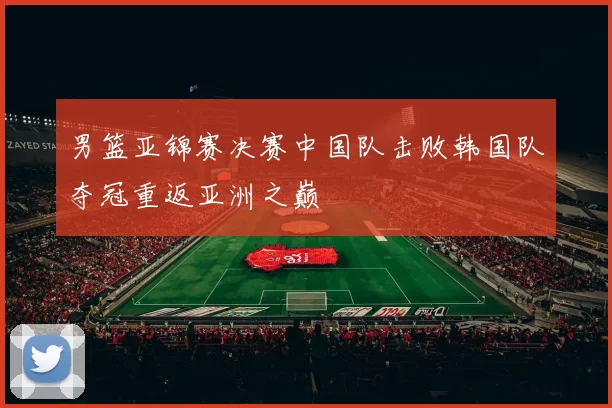 男篮亚锦赛决赛中国队击败韩国队夺冠重返亚洲之巅