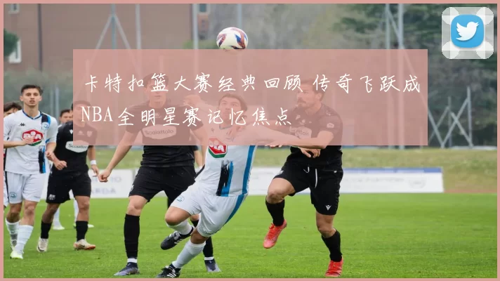 卡特扣篮大赛经典回顾 传奇飞跃成NBA全明星赛记忆焦点
