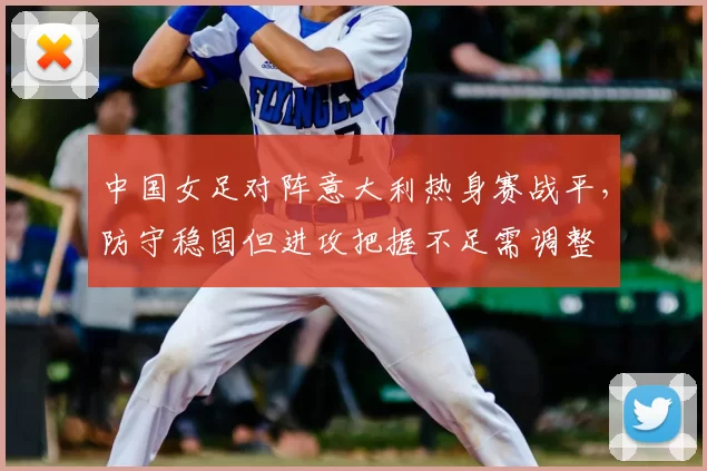 中国女足对阵意大利热身赛战平，防守稳固但进攻把握不足需调整