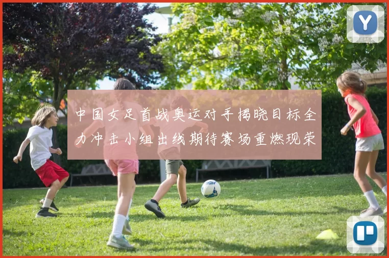 中国女足首战奥运对手揭晓目标全力冲击小组出线期待赛场重燃现荣