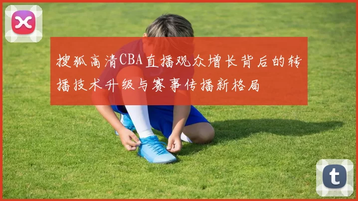 搜狐高清CBA直播观众增长背后的转播技术升级与赛事传播新格局