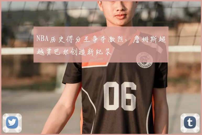 NBA历史得分王争夺激烈，詹姆斯超越贾巴尔创造新纪录