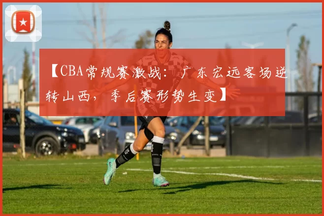 【CBA常规赛激战：广东宏远客场逆转山西，季后赛形势生变】