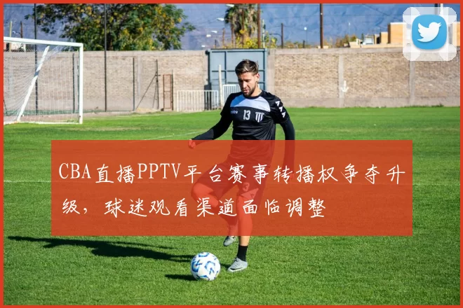 CBA直播PPTV平台赛事转播权争夺升级，球迷观看渠道面临调整