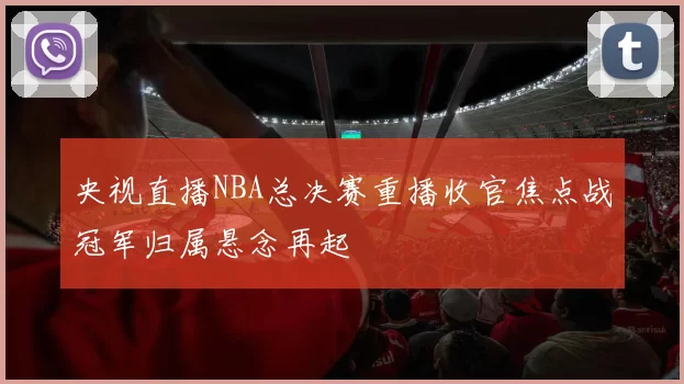 央视直播NBA总决赛重播收官焦点战冠军归属悬念再起