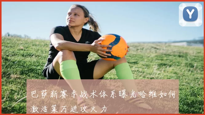 巴萨新赛季战术体系曝光哈维如何激活莱万进攻火力