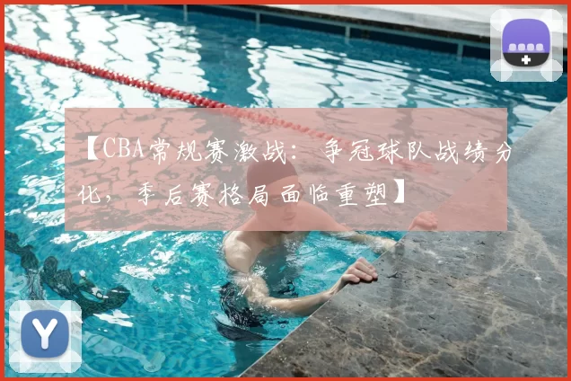 【CBA常规赛激战：争冠球队战绩分化，季后赛格局面临重塑】