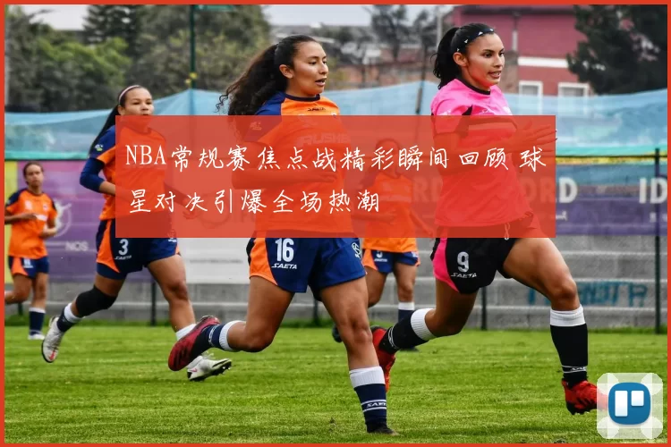 NBA常规赛焦点战精彩瞬间回顾 球星对决引爆全场热潮