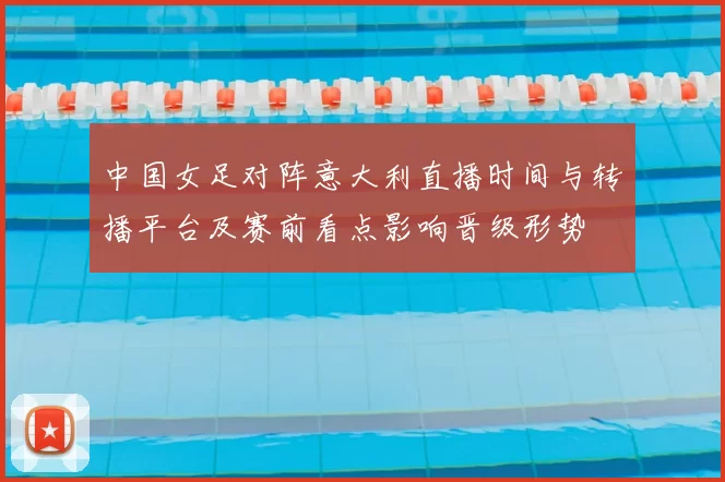 中国女足对阵意大利直播时间与转播平台及赛前看点影响晋级形势