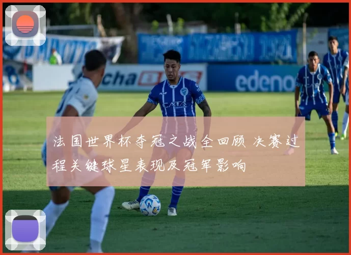 法国世界杯夺冠之战全回顾 决赛过程关键球星表现及冠军影响