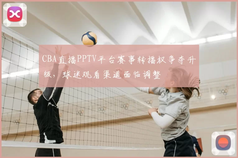 CBA直播PPTV平台赛事转播权争夺升级，球迷观看渠道面临调整